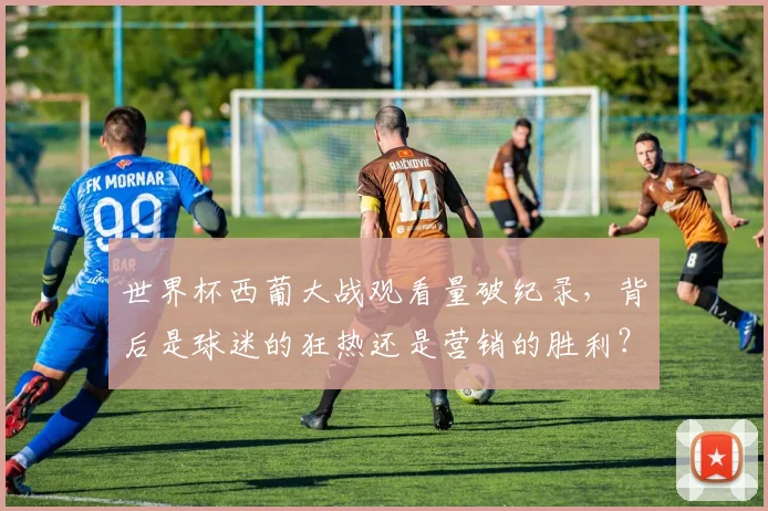 世界杯西葡大战观看量破纪录,背后是球迷的狂热还是营销的胜利?