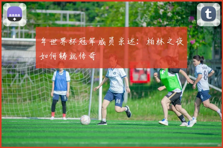 年世界杯冠军成员亲述：柏林之夜如何铸就传奇