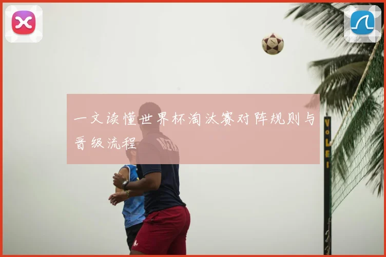 一文读懂世界杯淘汰赛对阵规则与晋级流程