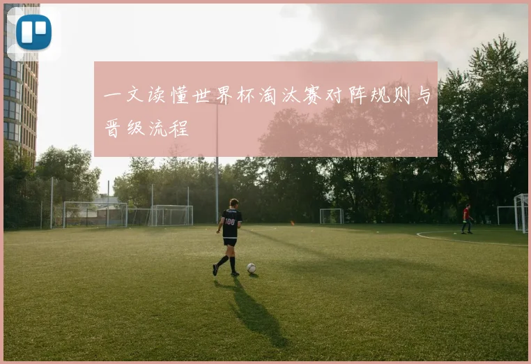 一文读懂世界杯淘汰赛对阵规则与晋级流程