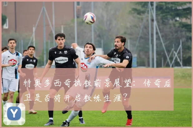 特奥多西奇执教前景展望：传奇后卫是否将开启教练生涯？
