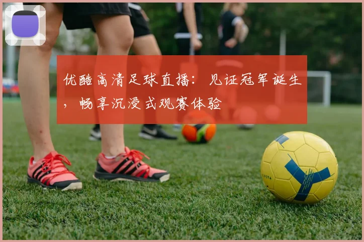 优酷高清足球直播：见证冠军诞生，畅享沉浸式观赛体验
