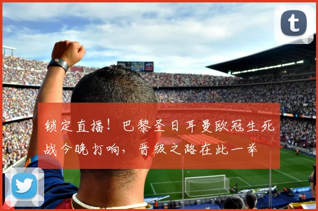 锁定直播！巴黎圣日耳曼欧冠生死战今晚打响，晋级之路在此一举